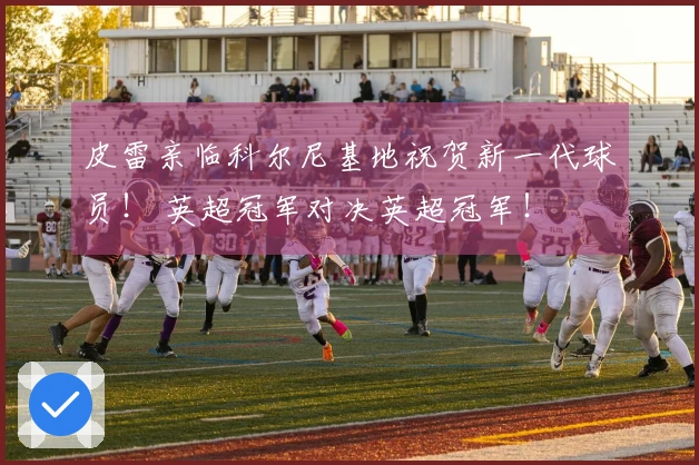 皮雷亲临科尔尼基地祝贺新一代球员！ 英超冠军对决英超冠军！