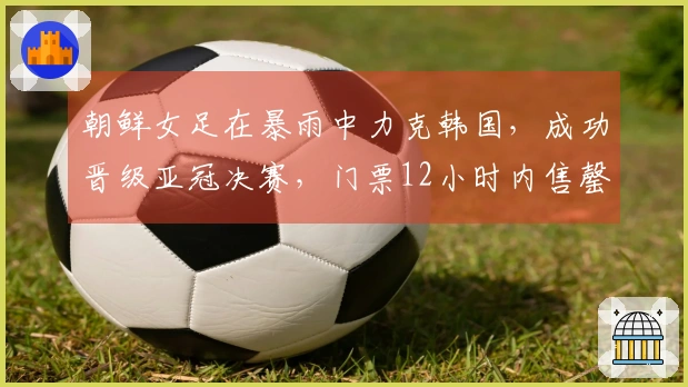 朝鲜女足在暴雨中力克韩国，成功晋级亚冠决赛，门票12小时内售罄，双方球员同住一酒店