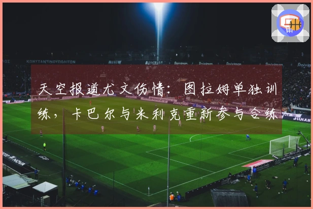 天空报道尤文伤情：图拉姆单独训练，卡巴尔与米利克重新参与合练
